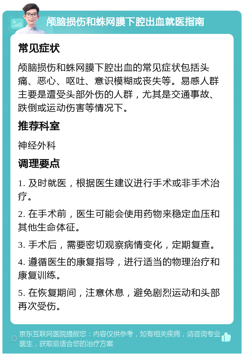 颅脑损伤和蛛网膜下腔出血就医指南 常见症状 颅脑损伤和蛛网膜下腔出血的常见症状包括头痛、恶心、呕吐、意识模糊或丧失等。易感人群主要是遭受头部外伤的人群，尤其是交通事故、跌倒或运动伤害等情况下。 推荐科室 神经外科 调理要点 1. 及时就医，根据医生建议进行手术或非手术治疗。 2. 在手术前，医生可能会使用药物来稳定血压和其他生命体征。 3. 手术后，需要密切观察病情变化，定期复查。 4. 遵循医生的康复指导，进行适当的物理治疗和康复训练。 5. 在恢复期间，注意休息，避免剧烈运动和头部再次受伤。