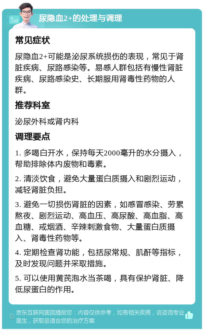 尿隐血2+的处理与调理 常见症状 尿隐血2+可能是泌尿系统损伤的表现，常见于肾脏疾病、尿路感染等。易感人群包括有慢性肾脏疾病、尿路感染史、长期服用肾毒性药物的人群。 推荐科室 泌尿外科或肾内科 调理要点 1. 多喝白开水，保持每天2000毫升的水分摄入，帮助排除体内废物和毒素。 2. 清淡饮食，避免大量蛋白质摄入和剧烈运动，减轻肾脏负担。 3. 避免一切损伤肾脏的因素，如感冒感染、劳累熬夜、剧烈运动、高血压、高尿酸、高血脂、高血糖、戒烟酒、辛辣刺激食物、大量蛋白质摄入、肾毒性药物等。 4. 定期检查肾功能，包括尿常规、肌酐等指标，及时发现问题并采取措施。 5. 可以使用黄芪泡水当茶喝，具有保护肾脏、降低尿蛋白的作用。