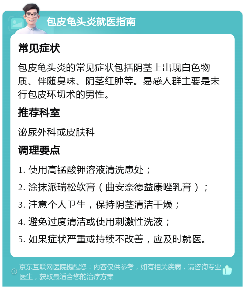 包皮龟头炎就医指南 常见症状 包皮龟头炎的常见症状包括阴茎上出现白色物质、伴随臭味、阴茎红肿等。易感人群主要是未行包皮环切术的男性。 推荐科室 泌尿外科或皮肤科 调理要点 1. 使用高锰酸钾溶液清洗患处； 2. 涂抹派瑞松软膏（曲安奈德益康唑乳膏）； 3. 注意个人卫生，保持阴茎清洁干燥； 4. 避免过度清洁或使用刺激性洗液； 5. 如果症状严重或持续不改善，应及时就医。