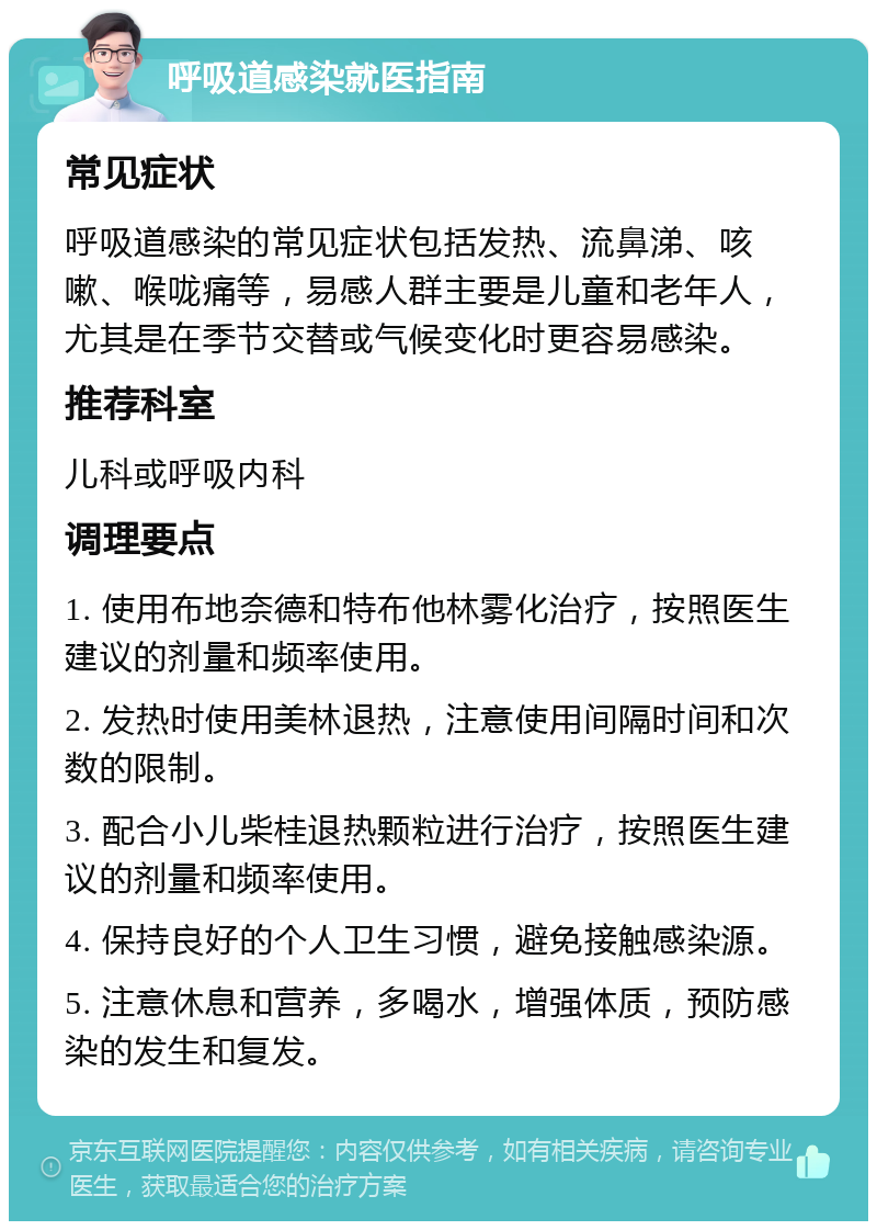 呼吸道感染就医指南 常见症状 呼吸道感染的常见症状包括发热、流鼻涕、咳嗽、喉咙痛等，易感人群主要是儿童和老年人，尤其是在季节交替或气候变化时更容易感染。 推荐科室 儿科或呼吸内科 调理要点 1. 使用布地奈德和特布他林雾化治疗，按照医生建议的剂量和频率使用。 2. 发热时使用美林退热，注意使用间隔时间和次数的限制。 3. 配合小儿柴桂退热颗粒进行治疗，按照医生建议的剂量和频率使用。 4. 保持良好的个人卫生习惯，避免接触感染源。 5. 注意休息和营养，多喝水，增强体质，预防感染的发生和复发。