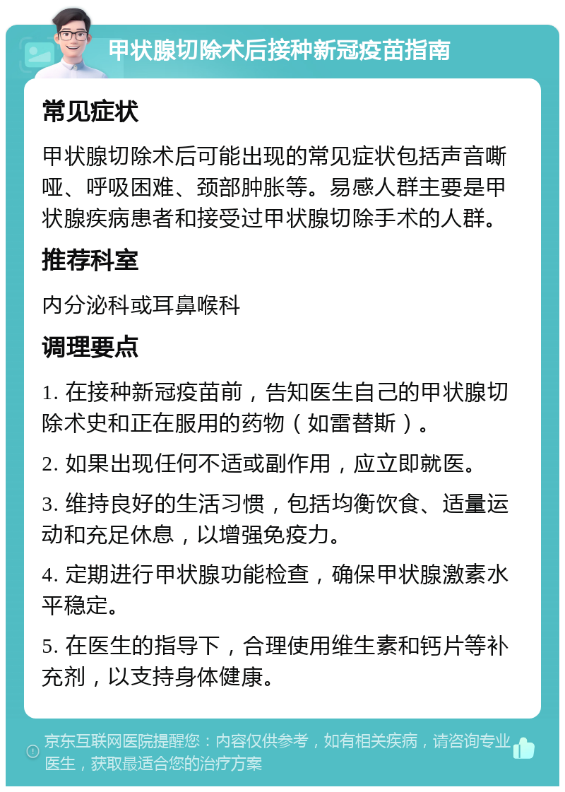 甲状腺切除术后接种新冠疫苗指南 常见症状 甲状腺切除术后可能出现的常见症状包括声音嘶哑、呼吸困难、颈部肿胀等。易感人群主要是甲状腺疾病患者和接受过甲状腺切除手术的人群。 推荐科室 内分泌科或耳鼻喉科 调理要点 1. 在接种新冠疫苗前，告知医生自己的甲状腺切除术史和正在服用的药物（如雷替斯）。 2. 如果出现任何不适或副作用，应立即就医。 3. 维持良好的生活习惯，包括均衡饮食、适量运动和充足休息，以增强免疫力。 4. 定期进行甲状腺功能检查，确保甲状腺激素水平稳定。 5. 在医生的指导下，合理使用维生素和钙片等补充剂，以支持身体健康。