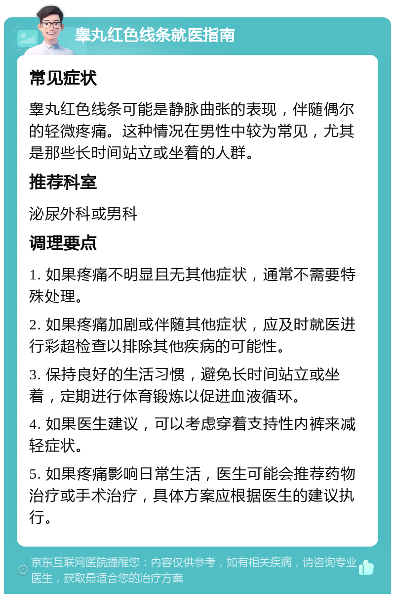 睾丸红色线条就医指南 常见症状 睾丸红色线条可能是静脉曲张的表现，伴随偶尔的轻微疼痛。这种情况在男性中较为常见，尤其是那些长时间站立或坐着的人群。 推荐科室 泌尿外科或男科 调理要点 1. 如果疼痛不明显且无其他症状，通常不需要特殊处理。 2. 如果疼痛加剧或伴随其他症状，应及时就医进行彩超检查以排除其他疾病的可能性。 3. 保持良好的生活习惯，避免长时间站立或坐着，定期进行体育锻炼以促进血液循环。 4. 如果医生建议，可以考虑穿着支持性内裤来减轻症状。 5. 如果疼痛影响日常生活，医生可能会推荐药物治疗或手术治疗，具体方案应根据医生的建议执行。