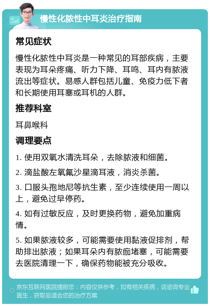 慢性化脓性中耳炎治疗指南 常见症状 慢性化脓性中耳炎是一种常见的耳部疾病，主要表现为耳朵疼痛、听力下降、耳鸣、耳内有脓液流出等症状。易感人群包括儿童、免疫力低下者和长期使用耳塞或耳机的人群。 推荐科室 耳鼻喉科 调理要点 1. 使用双氧水清洗耳朵，去除脓液和细菌。 2. 滴盐酸左氧氟沙星滴耳液，消炎杀菌。 3. 口服头孢地尼等抗生素，至少连续使用一周以上，避免过早停药。 4. 如有过敏反应，及时更换药物，避免加重病情。 5. 如果脓液较多，可能需要使用黏液促排剂，帮助排出脓液；如果耳朵内有脓痂堵塞，可能需要去医院清理一下，确保药物能被充分吸收。