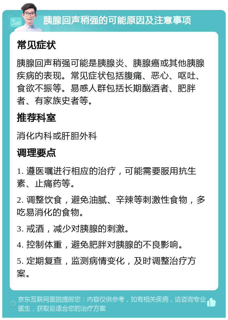 胰腺回声稍强的可能原因及注意事项 常见症状 胰腺回声稍强可能是胰腺炎、胰腺癌或其他胰腺疾病的表现。常见症状包括腹痛、恶心、呕吐、食欲不振等。易感人群包括长期酗酒者、肥胖者、有家族史者等。 推荐科室 消化内科或肝胆外科 调理要点 1. 遵医嘱进行相应的治疗，可能需要服用抗生素、止痛药等。 2. 调整饮食，避免油腻、辛辣等刺激性食物，多吃易消化的食物。 3. 戒酒，减少对胰腺的刺激。 4. 控制体重，避免肥胖对胰腺的不良影响。 5. 定期复查，监测病情变化，及时调整治疗方案。