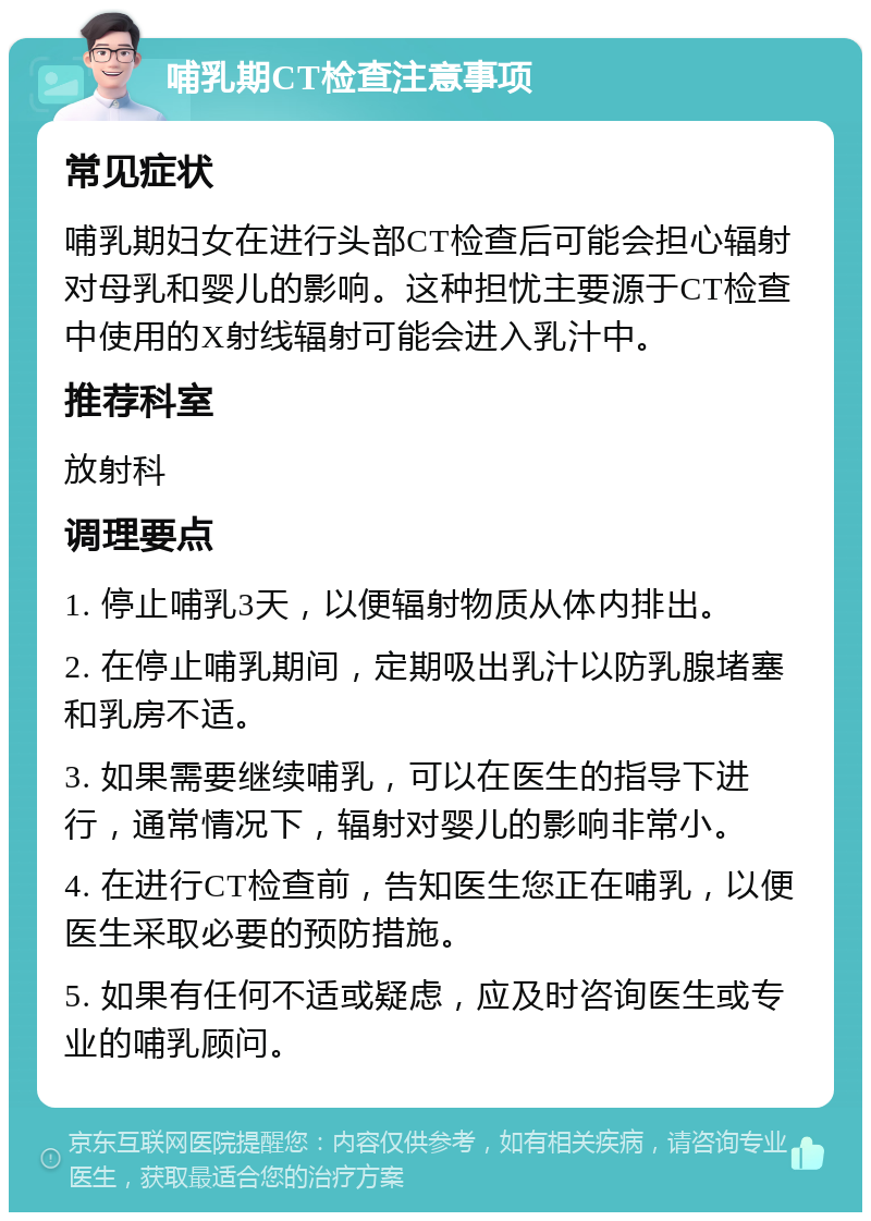 哺乳期CT检查注意事项 常见症状 哺乳期妇女在进行头部CT检查后可能会担心辐射对母乳和婴儿的影响。这种担忧主要源于CT检查中使用的X射线辐射可能会进入乳汁中。 推荐科室 放射科 调理要点 1. 停止哺乳3天，以便辐射物质从体内排出。 2. 在停止哺乳期间，定期吸出乳汁以防乳腺堵塞和乳房不适。 3. 如果需要继续哺乳，可以在医生的指导下进行，通常情况下，辐射对婴儿的影响非常小。 4. 在进行CT检查前，告知医生您正在哺乳，以便医生采取必要的预防措施。 5. 如果有任何不适或疑虑，应及时咨询医生或专业的哺乳顾问。