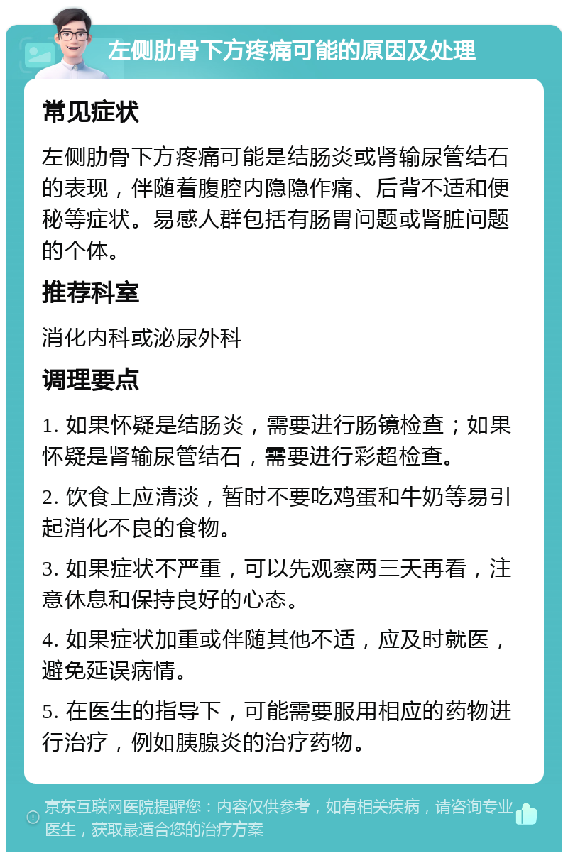 左侧肋骨下方疼痛可能的原因及处理 常见症状 左侧肋骨下方疼痛可能是结肠炎或肾输尿管结石的表现，伴随着腹腔内隐隐作痛、后背不适和便秘等症状。易感人群包括有肠胃问题或肾脏问题的个体。 推荐科室 消化内科或泌尿外科 调理要点 1. 如果怀疑是结肠炎，需要进行肠镜检查；如果怀疑是肾输尿管结石，需要进行彩超检查。 2. 饮食上应清淡，暂时不要吃鸡蛋和牛奶等易引起消化不良的食物。 3. 如果症状不严重，可以先观察两三天再看，注意休息和保持良好的心态。 4. 如果症状加重或伴随其他不适，应及时就医，避免延误病情。 5. 在医生的指导下，可能需要服用相应的药物进行治疗，例如胰腺炎的治疗药物。