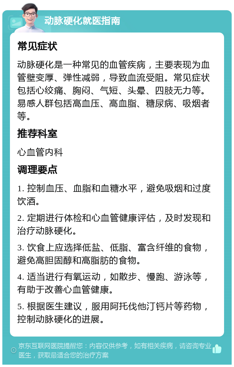 动脉硬化就医指南 常见症状 动脉硬化是一种常见的血管疾病，主要表现为血管壁变厚、弹性减弱，导致血流受阻。常见症状包括心绞痛、胸闷、气短、头晕、四肢无力等。易感人群包括高血压、高血脂、糖尿病、吸烟者等。 推荐科室 心血管内科 调理要点 1. 控制血压、血脂和血糖水平，避免吸烟和过度饮酒。 2. 定期进行体检和心血管健康评估，及时发现和治疗动脉硬化。 3. 饮食上应选择低盐、低脂、富含纤维的食物，避免高胆固醇和高脂肪的食物。 4. 适当进行有氧运动，如散步、慢跑、游泳等，有助于改善心血管健康。 5. 根据医生建议，服用阿托伐他汀钙片等药物，控制动脉硬化的进展。