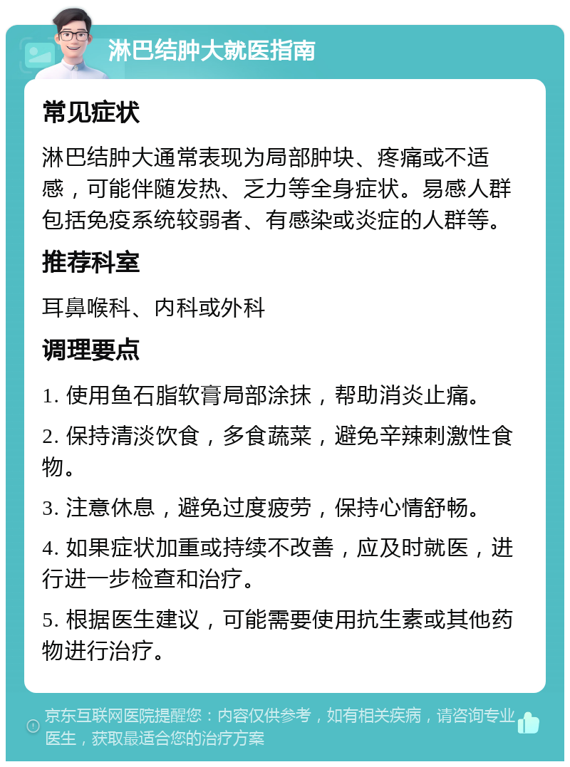 淋巴结肿大就医指南 常见症状 淋巴结肿大通常表现为局部肿块、疼痛或不适感，可能伴随发热、乏力等全身症状。易感人群包括免疫系统较弱者、有感染或炎症的人群等。 推荐科室 耳鼻喉科、内科或外科 调理要点 1. 使用鱼石脂软膏局部涂抹，帮助消炎止痛。 2. 保持清淡饮食，多食蔬菜，避免辛辣刺激性食物。 3. 注意休息，避免过度疲劳，保持心情舒畅。 4. 如果症状加重或持续不改善，应及时就医，进行进一步检查和治疗。 5. 根据医生建议，可能需要使用抗生素或其他药物进行治疗。