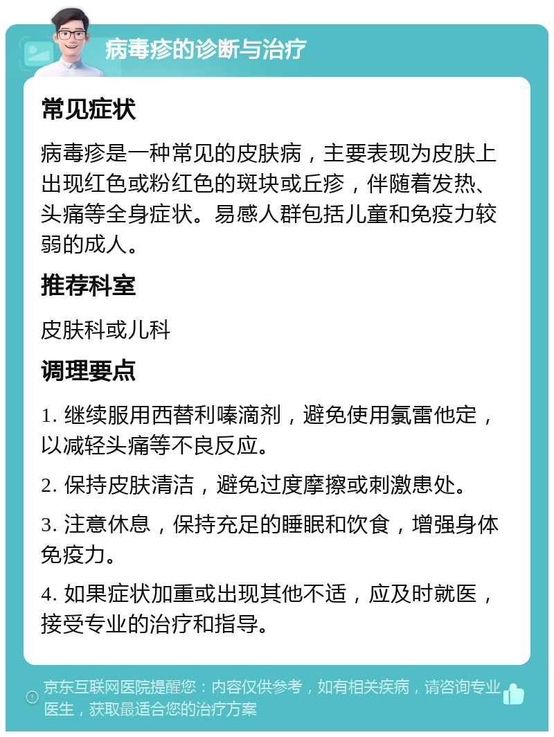 病毒疹的诊断与治疗 常见症状 病毒疹是一种常见的皮肤病，主要表现为皮肤上出现红色或粉红色的斑块或丘疹，伴随着发热、头痛等全身症状。易感人群包括儿童和免疫力较弱的成人。 推荐科室 皮肤科或儿科 调理要点 1. 继续服用西替利嗪滴剂，避免使用氯雷他定，以减轻头痛等不良反应。 2. 保持皮肤清洁，避免过度摩擦或刺激患处。 3. 注意休息，保持充足的睡眠和饮食，增强身体免疫力。 4. 如果症状加重或出现其他不适，应及时就医，接受专业的治疗和指导。