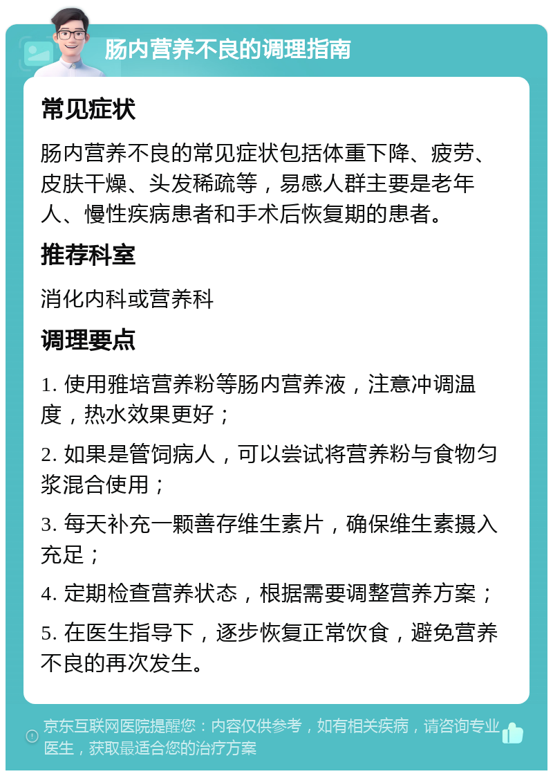 肠内营养不良的调理指南 常见症状 肠内营养不良的常见症状包括体重下降、疲劳、皮肤干燥、头发稀疏等，易感人群主要是老年人、慢性疾病患者和手术后恢复期的患者。 推荐科室 消化内科或营养科 调理要点 1. 使用雅培营养粉等肠内营养液，注意冲调温度，热水效果更好； 2. 如果是管饲病人，可以尝试将营养粉与食物匀浆混合使用； 3. 每天补充一颗善存维生素片，确保维生素摄入充足； 4. 定期检查营养状态，根据需要调整营养方案； 5. 在医生指导下，逐步恢复正常饮食，避免营养不良的再次发生。