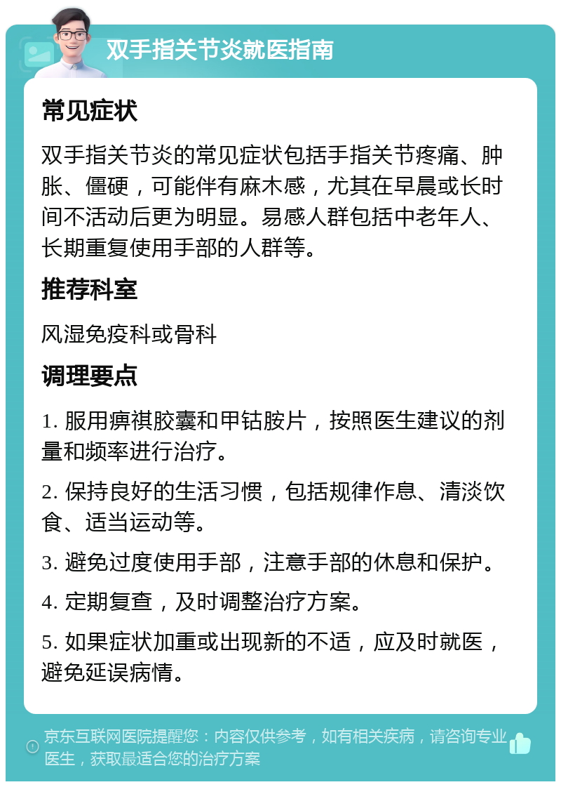 双手指关节炎就医指南 常见症状 双手指关节炎的常见症状包括手指关节疼痛、肿胀、僵硬，可能伴有麻木感，尤其在早晨或长时间不活动后更为明显。易感人群包括中老年人、长期重复使用手部的人群等。 推荐科室 风湿免疫科或骨科 调理要点 1. 服用痹祺胶囊和甲钴胺片，按照医生建议的剂量和频率进行治疗。 2. 保持良好的生活习惯，包括规律作息、清淡饮食、适当运动等。 3. 避免过度使用手部，注意手部的休息和保护。 4. 定期复查，及时调整治疗方案。 5. 如果症状加重或出现新的不适，应及时就医，避免延误病情。