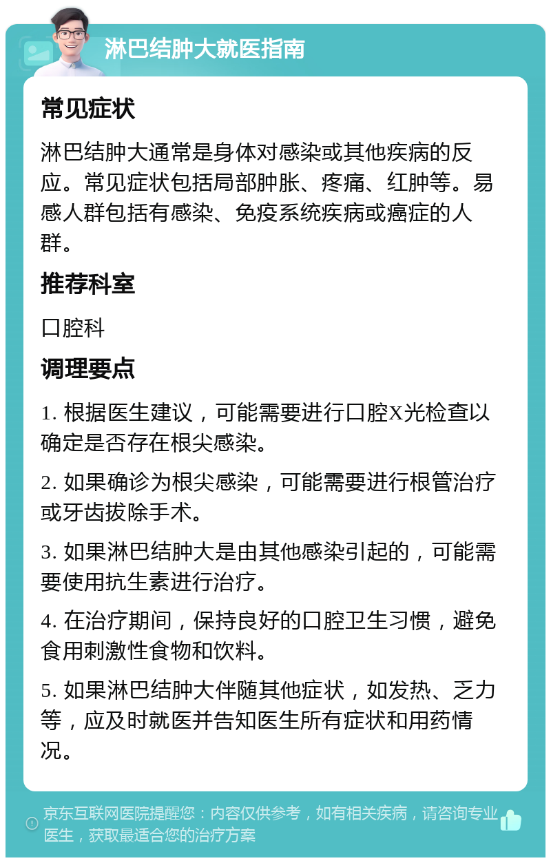 淋巴结肿大就医指南 常见症状 淋巴结肿大通常是身体对感染或其他疾病的反应。常见症状包括局部肿胀、疼痛、红肿等。易感人群包括有感染、免疫系统疾病或癌症的人群。 推荐科室 口腔科 调理要点 1. 根据医生建议，可能需要进行口腔X光检查以确定是否存在根尖感染。 2. 如果确诊为根尖感染，可能需要进行根管治疗或牙齿拔除手术。 3. 如果淋巴结肿大是由其他感染引起的，可能需要使用抗生素进行治疗。 4. 在治疗期间，保持良好的口腔卫生习惯，避免食用刺激性食物和饮料。 5. 如果淋巴结肿大伴随其他症状，如发热、乏力等，应及时就医并告知医生所有症状和用药情况。