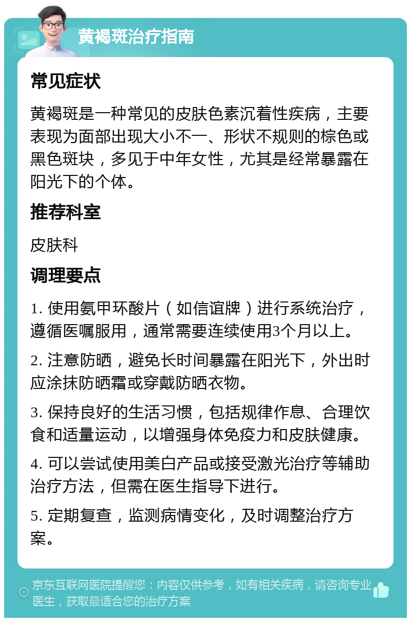 黄褐斑治疗指南 常见症状 黄褐斑是一种常见的皮肤色素沉着性疾病，主要表现为面部出现大小不一、形状不规则的棕色或黑色斑块，多见于中年女性，尤其是经常暴露在阳光下的个体。 推荐科室 皮肤科 调理要点 1. 使用氨甲环酸片（如信谊牌）进行系统治疗，遵循医嘱服用，通常需要连续使用3个月以上。 2. 注意防晒，避免长时间暴露在阳光下，外出时应涂抹防晒霜或穿戴防晒衣物。 3. 保持良好的生活习惯，包括规律作息、合理饮食和适量运动，以增强身体免疫力和皮肤健康。 4. 可以尝试使用美白产品或接受激光治疗等辅助治疗方法，但需在医生指导下进行。 5. 定期复查，监测病情变化，及时调整治疗方案。