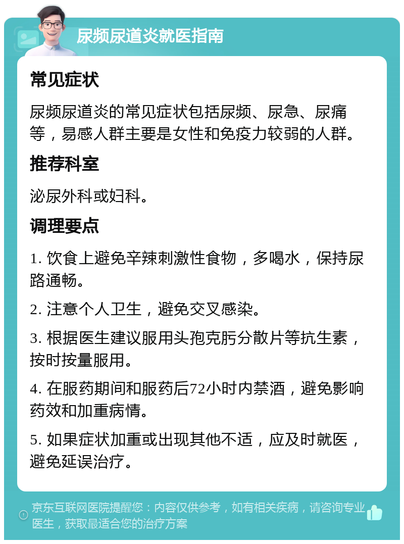 尿频尿道炎就医指南 常见症状 尿频尿道炎的常见症状包括尿频、尿急、尿痛等，易感人群主要是女性和免疫力较弱的人群。 推荐科室 泌尿外科或妇科。 调理要点 1. 饮食上避免辛辣刺激性食物，多喝水，保持尿路通畅。 2. 注意个人卫生，避免交叉感染。 3. 根据医生建议服用头孢克肟分散片等抗生素，按时按量服用。 4. 在服药期间和服药后72小时内禁酒，避免影响药效和加重病情。 5. 如果症状加重或出现其他不适，应及时就医，避免延误治疗。