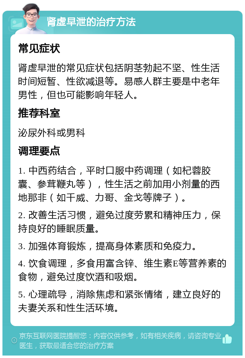 肾虚早泄的治疗方法 常见症状 肾虚早泄的常见症状包括阴茎勃起不坚、性生活时间短暂、性欲减退等。易感人群主要是中老年男性，但也可能影响年轻人。 推荐科室 泌尿外科或男科 调理要点 1. 中西药结合，平时口服中药调理（如杞蓉胶囊、参茸鞭丸等），性生活之前加用小剂量的西地那非（如千威、力哥、金戈等牌子）。 2. 改善生活习惯，避免过度劳累和精神压力，保持良好的睡眠质量。 3. 加强体育锻炼，提高身体素质和免疫力。 4. 饮食调理，多食用富含锌、维生素E等营养素的食物，避免过度饮酒和吸烟。 5. 心理疏导，消除焦虑和紧张情绪，建立良好的夫妻关系和性生活环境。