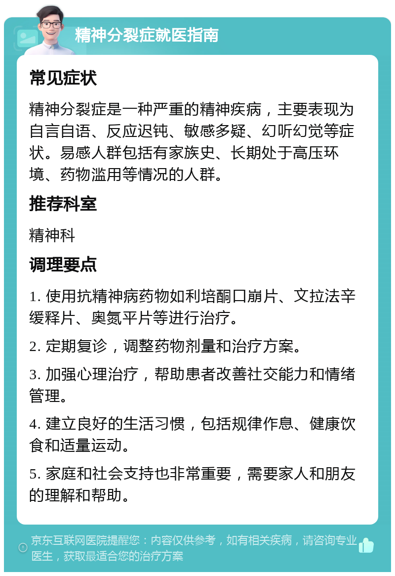 精神分裂症就医指南 常见症状 精神分裂症是一种严重的精神疾病，主要表现为自言自语、反应迟钝、敏感多疑、幻听幻觉等症状。易感人群包括有家族史、长期处于高压环境、药物滥用等情况的人群。 推荐科室 精神科 调理要点 1. 使用抗精神病药物如利培酮口崩片、文拉法辛缓释片、奥氮平片等进行治疗。 2. 定期复诊，调整药物剂量和治疗方案。 3. 加强心理治疗，帮助患者改善社交能力和情绪管理。 4. 建立良好的生活习惯，包括规律作息、健康饮食和适量运动。 5. 家庭和社会支持也非常重要，需要家人和朋友的理解和帮助。