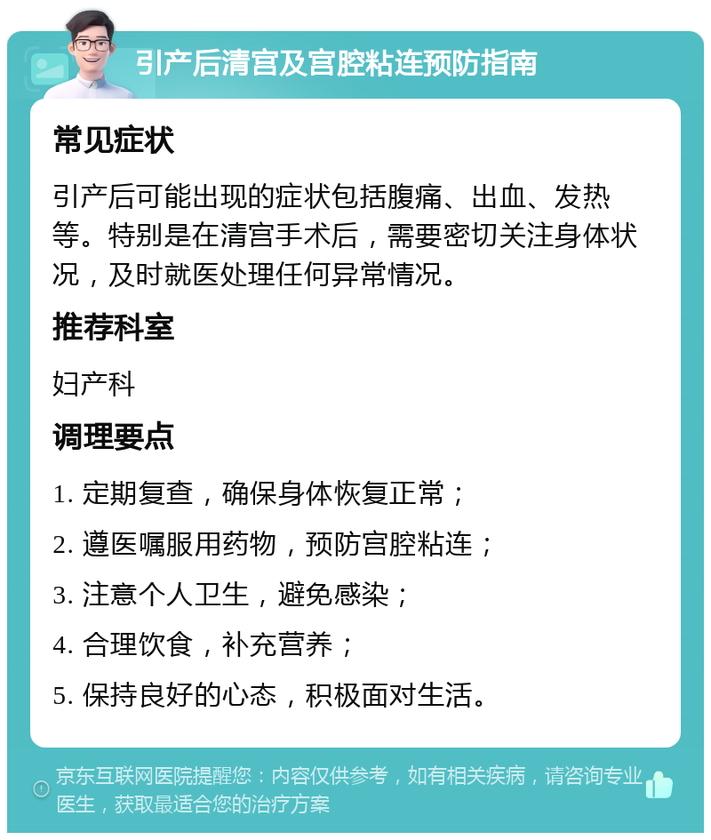 引产后清宫及宫腔粘连预防指南 常见症状 引产后可能出现的症状包括腹痛、出血、发热等。特别是在清宫手术后，需要密切关注身体状况，及时就医处理任何异常情况。 推荐科室 妇产科 调理要点 1. 定期复查，确保身体恢复正常； 2. 遵医嘱服用药物，预防宫腔粘连； 3. 注意个人卫生，避免感染； 4. 合理饮食，补充营养； 5. 保持良好的心态，积极面对生活。