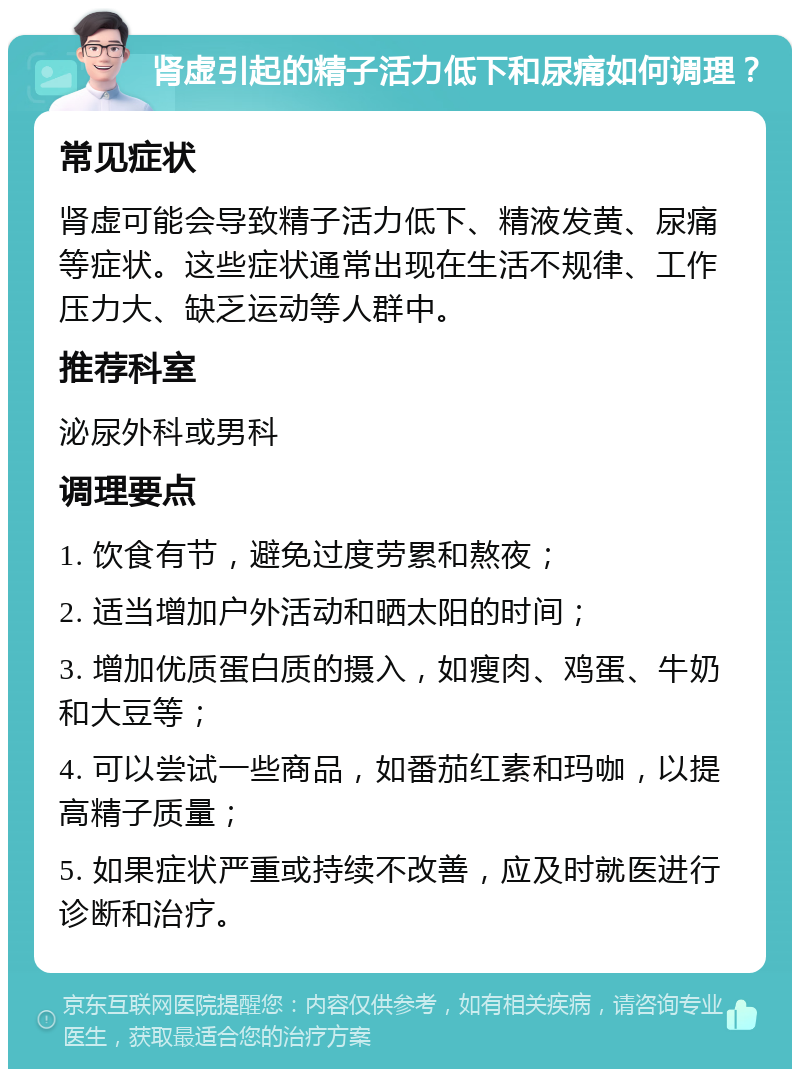 肾虚引起的精子活力低下和尿痛如何调理？ 常见症状 肾虚可能会导致精子活力低下、精液发黄、尿痛等症状。这些症状通常出现在生活不规律、工作压力大、缺乏运动等人群中。 推荐科室 泌尿外科或男科 调理要点 1. 饮食有节，避免过度劳累和熬夜； 2. 适当增加户外活动和晒太阳的时间； 3. 增加优质蛋白质的摄入，如瘦肉、鸡蛋、牛奶和大豆等； 4. 可以尝试一些商品，如番茄红素和玛咖，以提高精子质量； 5. 如果症状严重或持续不改善，应及时就医进行诊断和治疗。