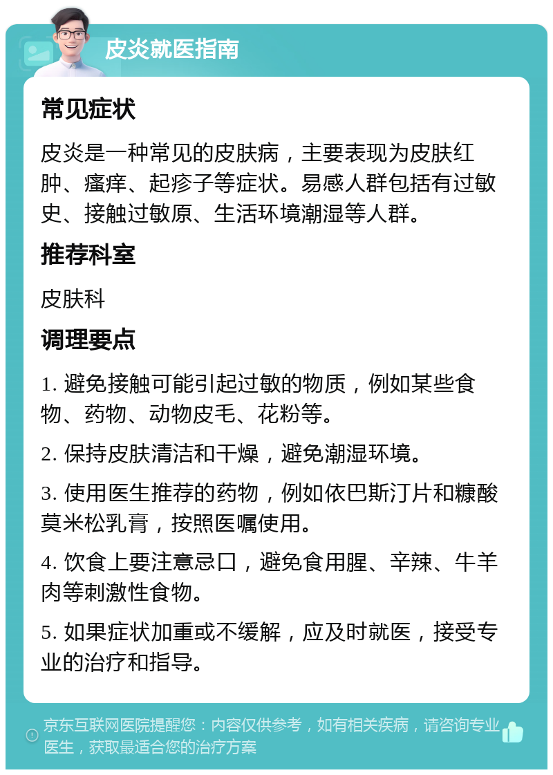 皮炎就医指南 常见症状 皮炎是一种常见的皮肤病，主要表现为皮肤红肿、瘙痒、起疹子等症状。易感人群包括有过敏史、接触过敏原、生活环境潮湿等人群。 推荐科室 皮肤科 调理要点 1. 避免接触可能引起过敏的物质，例如某些食物、药物、动物皮毛、花粉等。 2. 保持皮肤清洁和干燥，避免潮湿环境。 3. 使用医生推荐的药物，例如依巴斯汀片和糠酸莫米松乳膏，按照医嘱使用。 4. 饮食上要注意忌口，避免食用腥、辛辣、牛羊肉等刺激性食物。 5. 如果症状加重或不缓解，应及时就医，接受专业的治疗和指导。