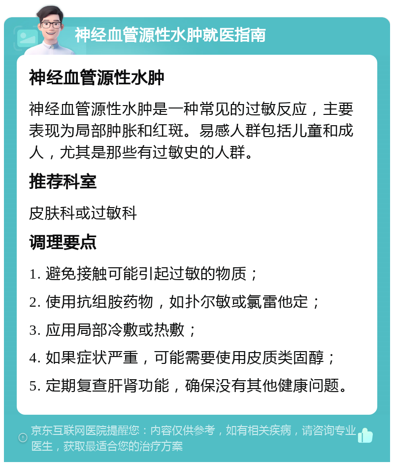 神经血管源性水肿就医指南 神经血管源性水肿 神经血管源性水肿是一种常见的过敏反应，主要表现为局部肿胀和红斑。易感人群包括儿童和成人，尤其是那些有过敏史的人群。 推荐科室 皮肤科或过敏科 调理要点 1. 避免接触可能引起过敏的物质； 2. 使用抗组胺药物，如扑尔敏或氯雷他定； 3. 应用局部冷敷或热敷； 4. 如果症状严重，可能需要使用皮质类固醇； 5. 定期复查肝肾功能，确保没有其他健康问题。