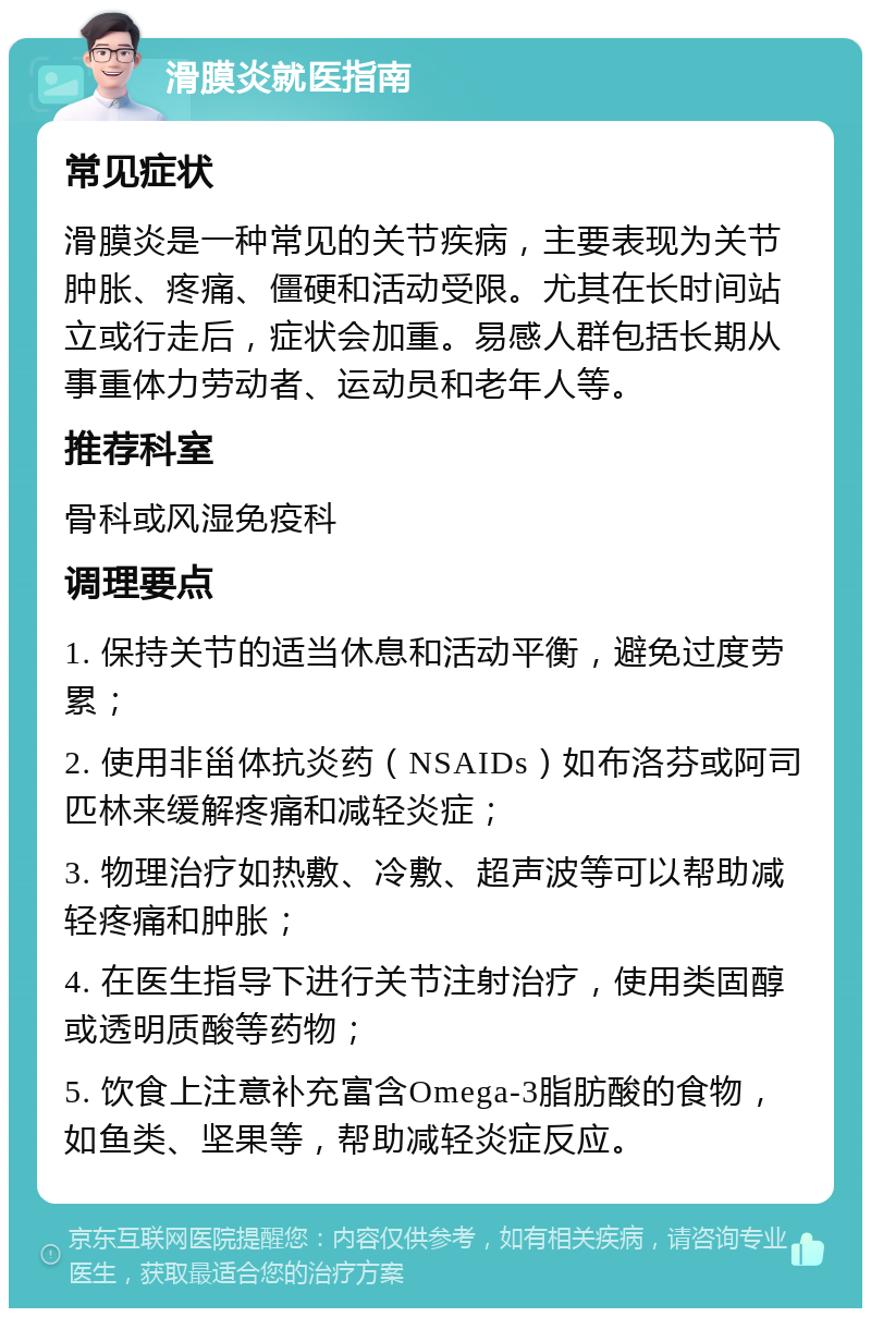 滑膜炎就医指南 常见症状 滑膜炎是一种常见的关节疾病，主要表现为关节肿胀、疼痛、僵硬和活动受限。尤其在长时间站立或行走后，症状会加重。易感人群包括长期从事重体力劳动者、运动员和老年人等。 推荐科室 骨科或风湿免疫科 调理要点 1. 保持关节的适当休息和活动平衡，避免过度劳累； 2. 使用非甾体抗炎药（NSAIDs）如布洛芬或阿司匹林来缓解疼痛和减轻炎症； 3. 物理治疗如热敷、冷敷、超声波等可以帮助减轻疼痛和肿胀； 4. 在医生指导下进行关节注射治疗，使用类固醇或透明质酸等药物； 5. 饮食上注意补充富含Omega-3脂肪酸的食物，如鱼类、坚果等，帮助减轻炎症反应。