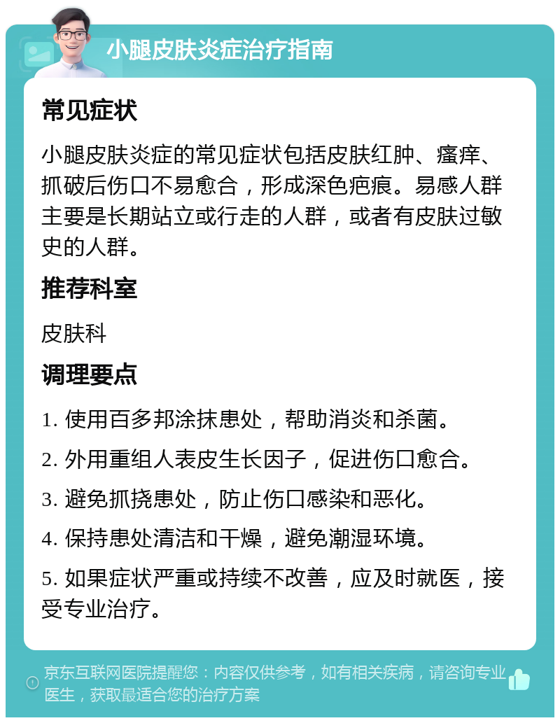 小腿皮肤炎症治疗指南 常见症状 小腿皮肤炎症的常见症状包括皮肤红肿、瘙痒、抓破后伤口不易愈合，形成深色疤痕。易感人群主要是长期站立或行走的人群，或者有皮肤过敏史的人群。 推荐科室 皮肤科 调理要点 1. 使用百多邦涂抹患处，帮助消炎和杀菌。 2. 外用重组人表皮生长因子，促进伤口愈合。 3. 避免抓挠患处，防止伤口感染和恶化。 4. 保持患处清洁和干燥，避免潮湿环境。 5. 如果症状严重或持续不改善，应及时就医，接受专业治疗。