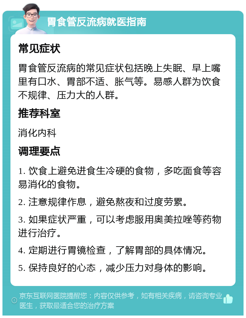 胃食管反流病就医指南 常见症状 胃食管反流病的常见症状包括晚上失眠、早上嘴里有口水、胃部不适、胀气等。易感人群为饮食不规律、压力大的人群。 推荐科室 消化内科 调理要点 1. 饮食上避免进食生冷硬的食物，多吃面食等容易消化的食物。 2. 注意规律作息，避免熬夜和过度劳累。 3. 如果症状严重，可以考虑服用奥美拉唑等药物进行治疗。 4. 定期进行胃镜检查，了解胃部的具体情况。 5. 保持良好的心态，减少压力对身体的影响。