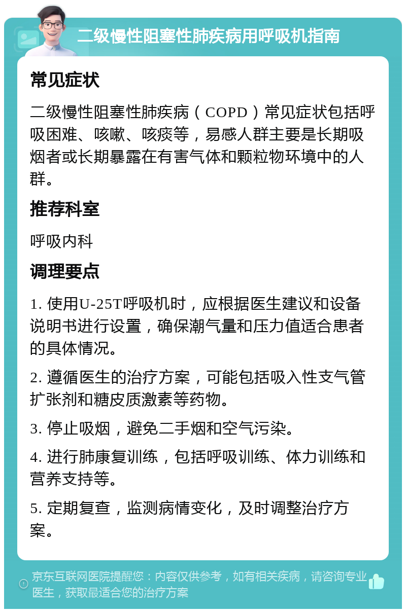 二级慢性阻塞性肺疾病用呼吸机指南 常见症状 二级慢性阻塞性肺疾病（COPD）常见症状包括呼吸困难、咳嗽、咳痰等，易感人群主要是长期吸烟者或长期暴露在有害气体和颗粒物环境中的人群。 推荐科室 呼吸内科 调理要点 1. 使用U-25T呼吸机时，应根据医生建议和设备说明书进行设置，确保潮气量和压力值适合患者的具体情况。 2. 遵循医生的治疗方案，可能包括吸入性支气管扩张剂和糖皮质激素等药物。 3. 停止吸烟，避免二手烟和空气污染。 4. 进行肺康复训练，包括呼吸训练、体力训练和营养支持等。 5. 定期复查，监测病情变化，及时调整治疗方案。