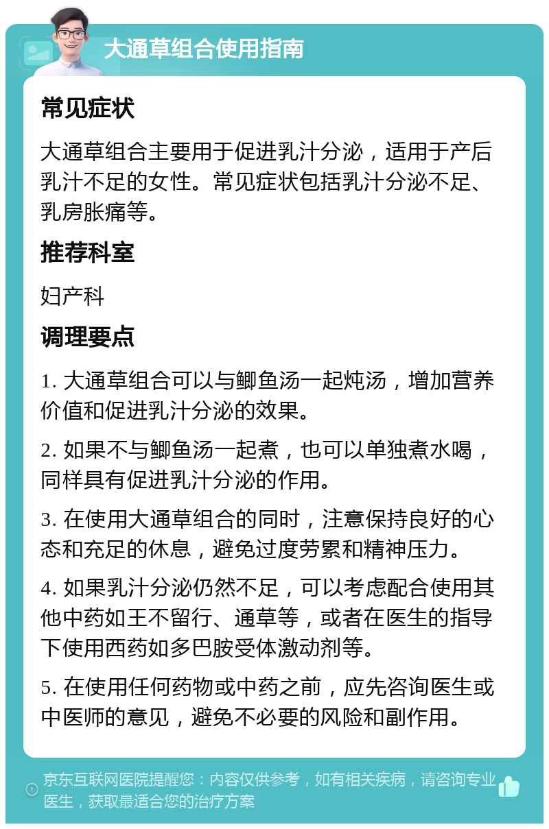 大通草组合使用指南 常见症状 大通草组合主要用于促进乳汁分泌，适用于产后乳汁不足的女性。常见症状包括乳汁分泌不足、乳房胀痛等。 推荐科室 妇产科 调理要点 1. 大通草组合可以与鲫鱼汤一起炖汤，增加营养价值和促进乳汁分泌的效果。 2. 如果不与鲫鱼汤一起煮，也可以单独煮水喝，同样具有促进乳汁分泌的作用。 3. 在使用大通草组合的同时，注意保持良好的心态和充足的休息，避免过度劳累和精神压力。 4. 如果乳汁分泌仍然不足，可以考虑配合使用其他中药如王不留行、通草等，或者在医生的指导下使用西药如多巴胺受体激动剂等。 5. 在使用任何药物或中药之前，应先咨询医生或中医师的意见，避免不必要的风险和副作用。