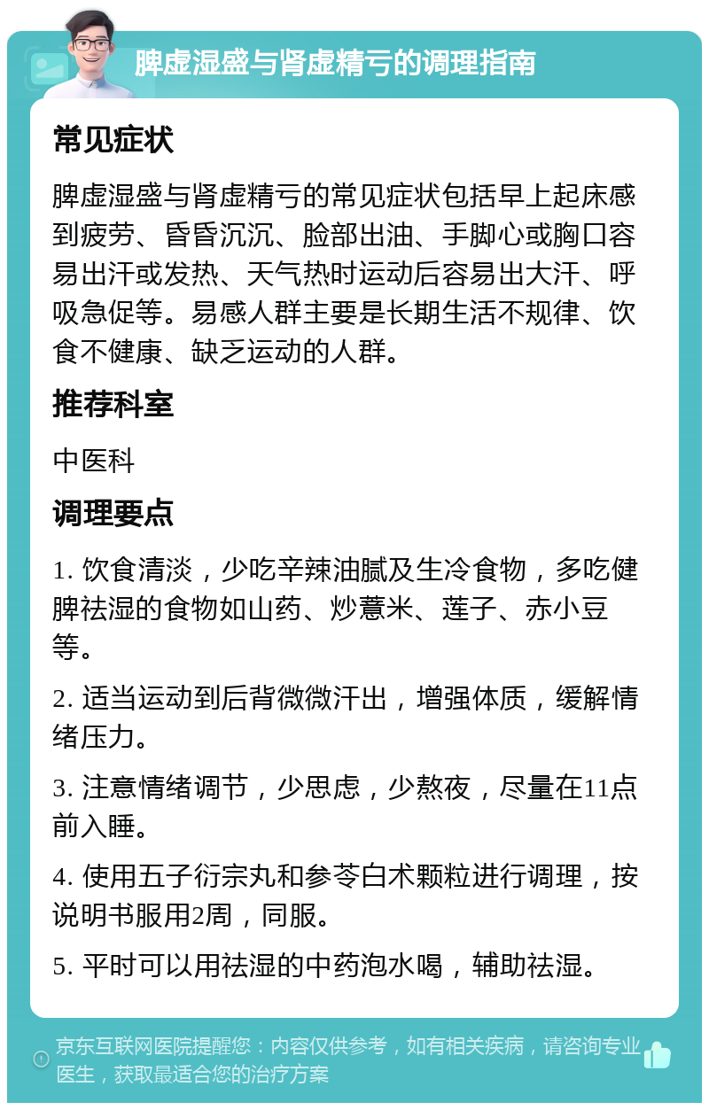 脾虚湿盛与肾虚精亏的调理指南 常见症状 脾虚湿盛与肾虚精亏的常见症状包括早上起床感到疲劳、昏昏沉沉、脸部出油、手脚心或胸口容易出汗或发热、天气热时运动后容易出大汗、呼吸急促等。易感人群主要是长期生活不规律、饮食不健康、缺乏运动的人群。 推荐科室 中医科 调理要点 1. 饮食清淡，少吃辛辣油腻及生冷食物，多吃健脾祛湿的食物如山药、炒薏米、莲子、赤小豆等。 2. 适当运动到后背微微汗出，增强体质，缓解情绪压力。 3. 注意情绪调节，少思虑，少熬夜，尽量在11点前入睡。 4. 使用五子衍宗丸和参苓白术颗粒进行调理，按说明书服用2周，同服。 5. 平时可以用祛湿的中药泡水喝，辅助祛湿。