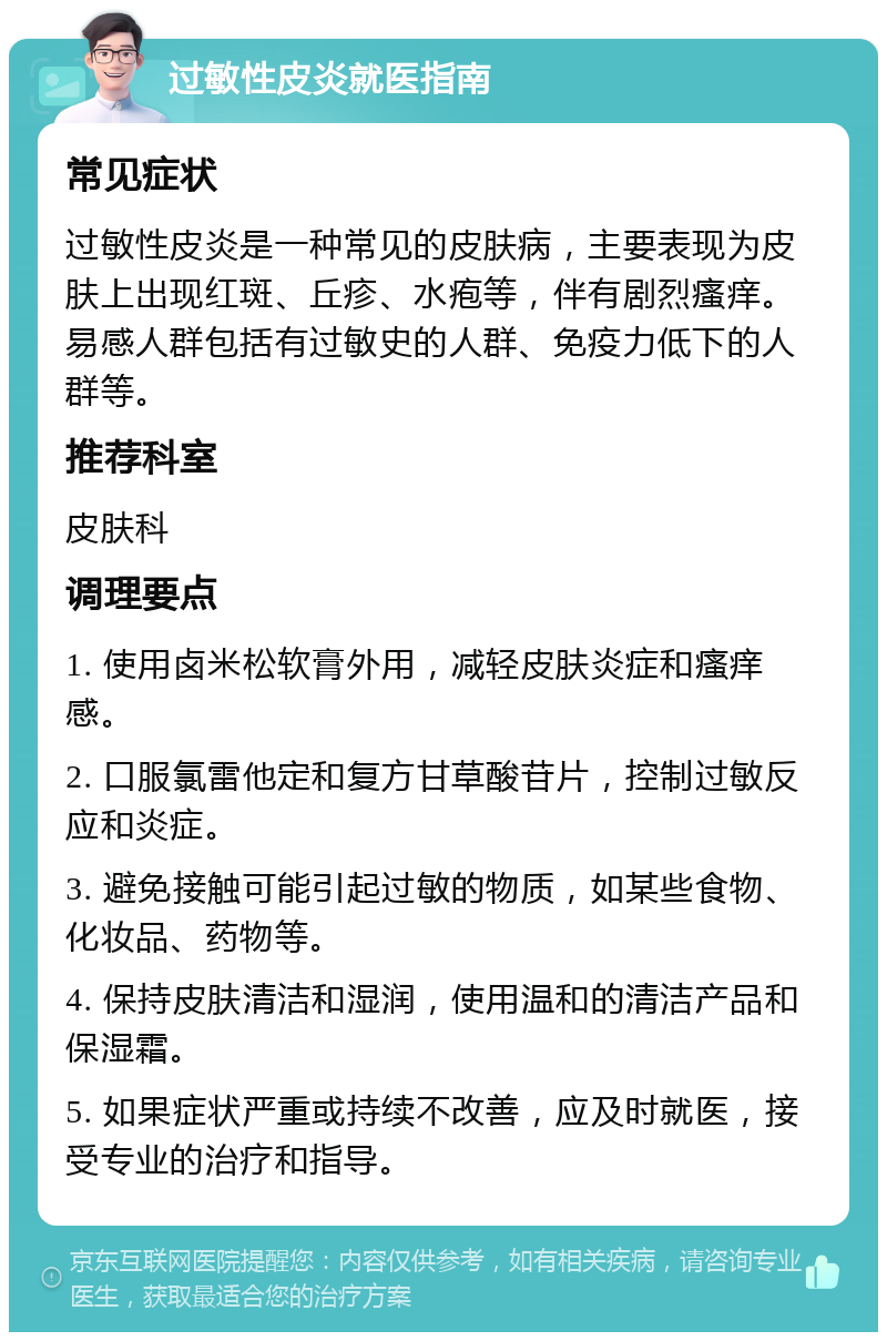 过敏性皮炎就医指南 常见症状 过敏性皮炎是一种常见的皮肤病，主要表现为皮肤上出现红斑、丘疹、水疱等，伴有剧烈瘙痒。易感人群包括有过敏史的人群、免疫力低下的人群等。 推荐科室 皮肤科 调理要点 1. 使用卤米松软膏外用，减轻皮肤炎症和瘙痒感。 2. 口服氯雷他定和复方甘草酸苷片，控制过敏反应和炎症。 3. 避免接触可能引起过敏的物质，如某些食物、化妆品、药物等。 4. 保持皮肤清洁和湿润，使用温和的清洁产品和保湿霜。 5. 如果症状严重或持续不改善，应及时就医，接受专业的治疗和指导。