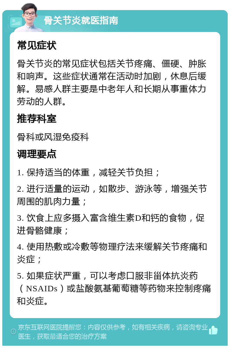 骨关节炎就医指南 常见症状 骨关节炎的常见症状包括关节疼痛、僵硬、肿胀和响声。这些症状通常在活动时加剧，休息后缓解。易感人群主要是中老年人和长期从事重体力劳动的人群。 推荐科室 骨科或风湿免疫科 调理要点 1. 保持适当的体重，减轻关节负担； 2. 进行适量的运动，如散步、游泳等，增强关节周围的肌肉力量； 3. 饮食上应多摄入富含维生素D和钙的食物，促进骨骼健康； 4. 使用热敷或冷敷等物理疗法来缓解关节疼痛和炎症； 5. 如果症状严重，可以考虑口服非甾体抗炎药（NSAIDs）或盐酸氨基葡萄糖等药物来控制疼痛和炎症。