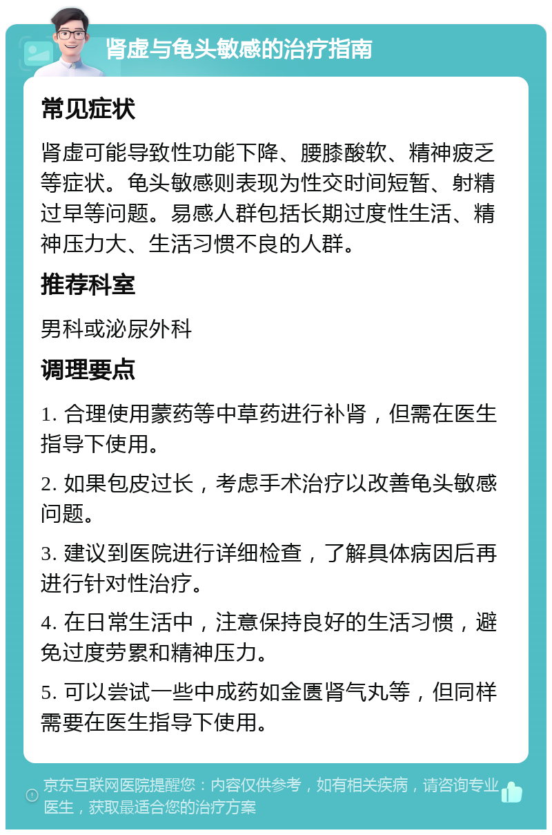 肾虚与龟头敏感的治疗指南 常见症状 肾虚可能导致性功能下降、腰膝酸软、精神疲乏等症状。龟头敏感则表现为性交时间短暂、射精过早等问题。易感人群包括长期过度性生活、精神压力大、生活习惯不良的人群。 推荐科室 男科或泌尿外科 调理要点 1. 合理使用蒙药等中草药进行补肾，但需在医生指导下使用。 2. 如果包皮过长，考虑手术治疗以改善龟头敏感问题。 3. 建议到医院进行详细检查，了解具体病因后再进行针对性治疗。 4. 在日常生活中，注意保持良好的生活习惯，避免过度劳累和精神压力。 5. 可以尝试一些中成药如金匮肾气丸等，但同样需要在医生指导下使用。