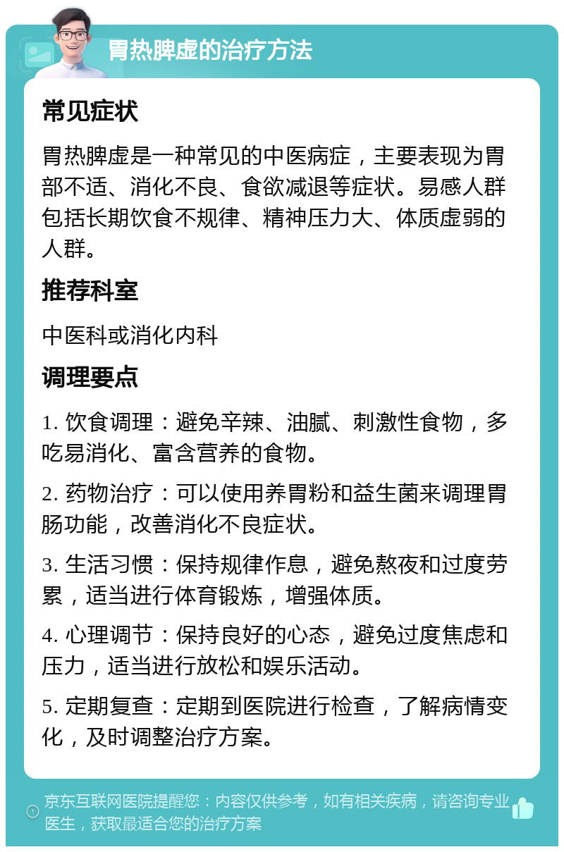 胃热脾虚的治疗方法 常见症状 胃热脾虚是一种常见的中医病症，主要表现为胃部不适、消化不良、食欲减退等症状。易感人群包括长期饮食不规律、精神压力大、体质虚弱的人群。 推荐科室 中医科或消化内科 调理要点 1. 饮食调理：避免辛辣、油腻、刺激性食物，多吃易消化、富含营养的食物。 2. 药物治疗：可以使用养胃粉和益生菌来调理胃肠功能，改善消化不良症状。 3. 生活习惯：保持规律作息，避免熬夜和过度劳累，适当进行体育锻炼，增强体质。 4. 心理调节：保持良好的心态，避免过度焦虑和压力，适当进行放松和娱乐活动。 5. 定期复查：定期到医院进行检查，了解病情变化，及时调整治疗方案。