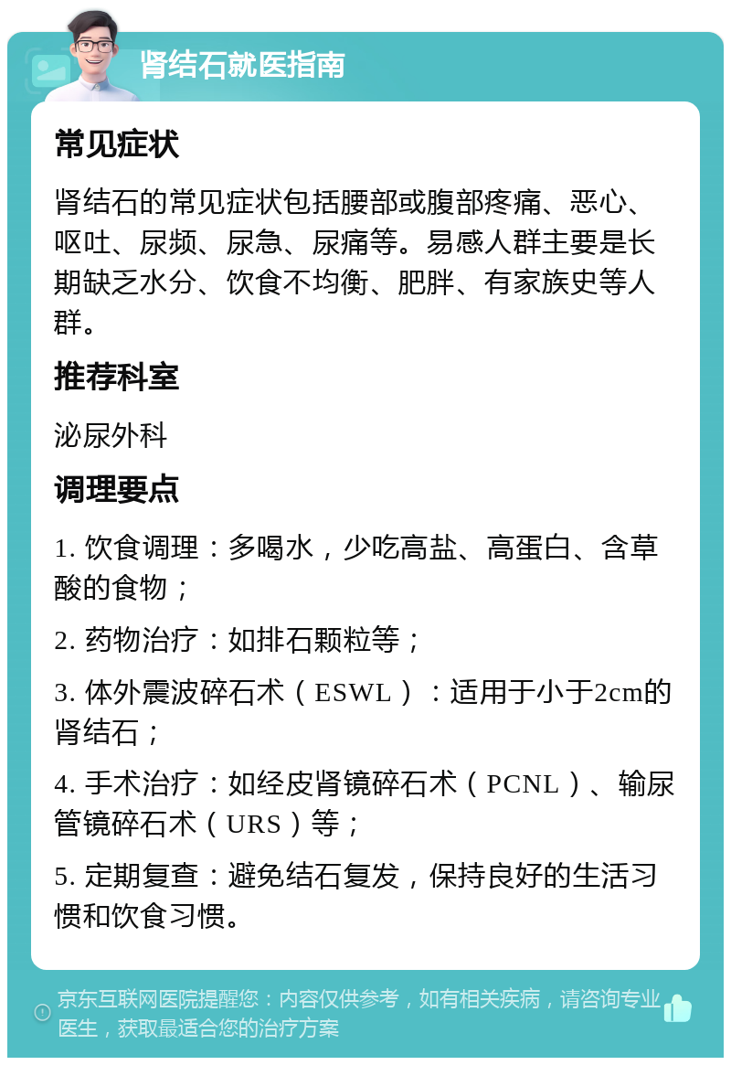 肾结石就医指南 常见症状 肾结石的常见症状包括腰部或腹部疼痛、恶心、呕吐、尿频、尿急、尿痛等。易感人群主要是长期缺乏水分、饮食不均衡、肥胖、有家族史等人群。 推荐科室 泌尿外科 调理要点 1. 饮食调理：多喝水，少吃高盐、高蛋白、含草酸的食物； 2. 药物治疗：如排石颗粒等； 3. 体外震波碎石术（ESWL）：适用于小于2cm的肾结石； 4. 手术治疗：如经皮肾镜碎石术（PCNL）、输尿管镜碎石术（URS）等； 5. 定期复查：避免结石复发，保持良好的生活习惯和饮食习惯。