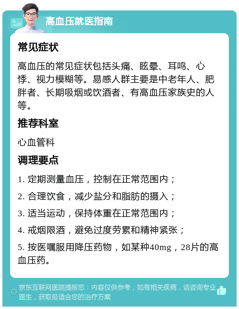 高血压就医指南 常见症状 高血压的常见症状包括头痛、眩晕、耳鸣、心悸、视力模糊等。易感人群主要是中老年人、肥胖者、长期吸烟或饮酒者、有高血压家族史的人等。 推荐科室 心血管科 调理要点 1. 定期测量血压，控制在正常范围内； 2. 合理饮食，减少盐分和脂肪的摄入； 3. 适当运动，保持体重在正常范围内； 4. 戒烟限酒，避免过度劳累和精神紧张； 5. 按医嘱服用降压药物，如某种40mg，28片的高血压药。