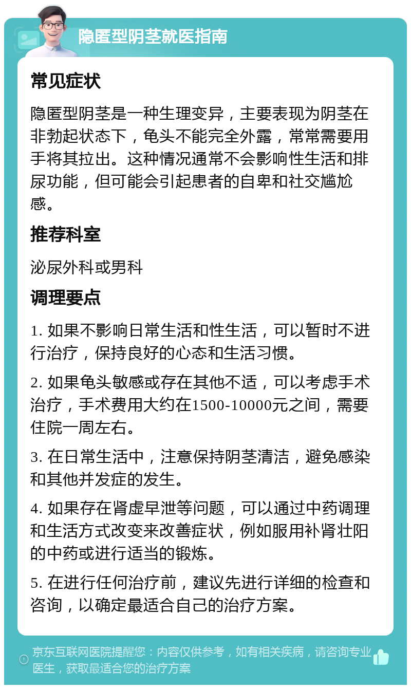 隐匿型阴茎就医指南 常见症状 隐匿型阴茎是一种生理变异，主要表现为阴茎在非勃起状态下，龟头不能完全外露，常常需要用手将其拉出。这种情况通常不会影响性生活和排尿功能，但可能会引起患者的自卑和社交尴尬感。 推荐科室 泌尿外科或男科 调理要点 1. 如果不影响日常生活和性生活，可以暂时不进行治疗，保持良好的心态和生活习惯。 2. 如果龟头敏感或存在其他不适，可以考虑手术治疗，手术费用大约在1500-10000元之间，需要住院一周左右。 3. 在日常生活中，注意保持阴茎清洁，避免感染和其他并发症的发生。 4. 如果存在肾虚早泄等问题，可以通过中药调理和生活方式改变来改善症状，例如服用补肾壮阳的中药或进行适当的锻炼。 5. 在进行任何治疗前，建议先进行详细的检查和咨询，以确定最适合自己的治疗方案。