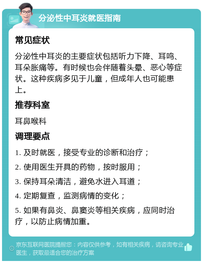 分泌性中耳炎就医指南 常见症状 分泌性中耳炎的主要症状包括听力下降、耳鸣、耳朵胀痛等。有时候也会伴随着头晕、恶心等症状。这种疾病多见于儿童，但成年人也可能患上。 推荐科室 耳鼻喉科 调理要点 1. 及时就医，接受专业的诊断和治疗； 2. 使用医生开具的药物，按时服用； 3. 保持耳朵清洁，避免水进入耳道； 4. 定期复查，监测病情的变化； 5. 如果有鼻炎、鼻窦炎等相关疾病，应同时治疗，以防止病情加重。