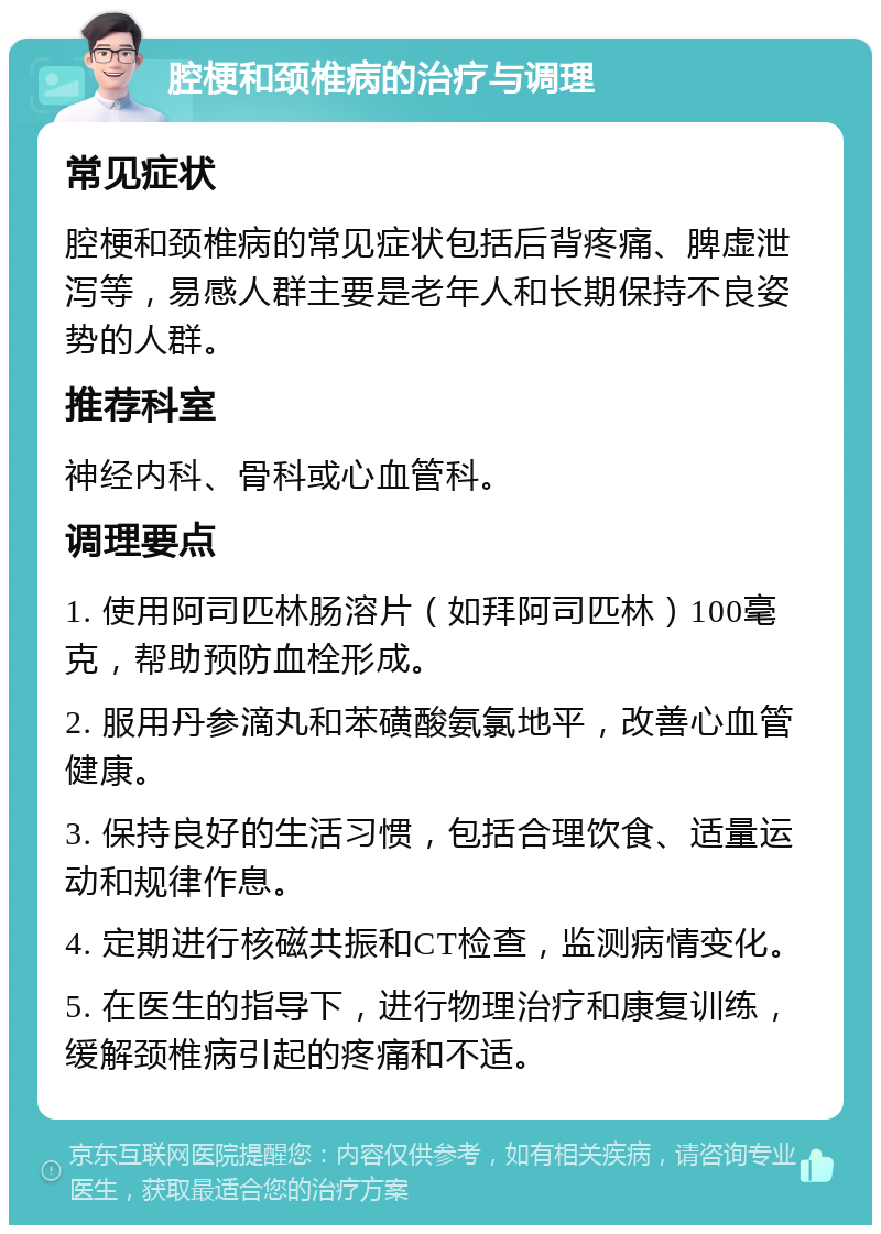 腔梗和颈椎病的治疗与调理 常见症状 腔梗和颈椎病的常见症状包括后背疼痛、脾虚泄泻等，易感人群主要是老年人和长期保持不良姿势的人群。 推荐科室 神经内科、骨科或心血管科。 调理要点 1. 使用阿司匹林肠溶片（如拜阿司匹林）100毫克，帮助预防血栓形成。 2. 服用丹参滴丸和苯磺酸氨氯地平，改善心血管健康。 3. 保持良好的生活习惯，包括合理饮食、适量运动和规律作息。 4. 定期进行核磁共振和CT检查，监测病情变化。 5. 在医生的指导下，进行物理治疗和康复训练，缓解颈椎病引起的疼痛和不适。