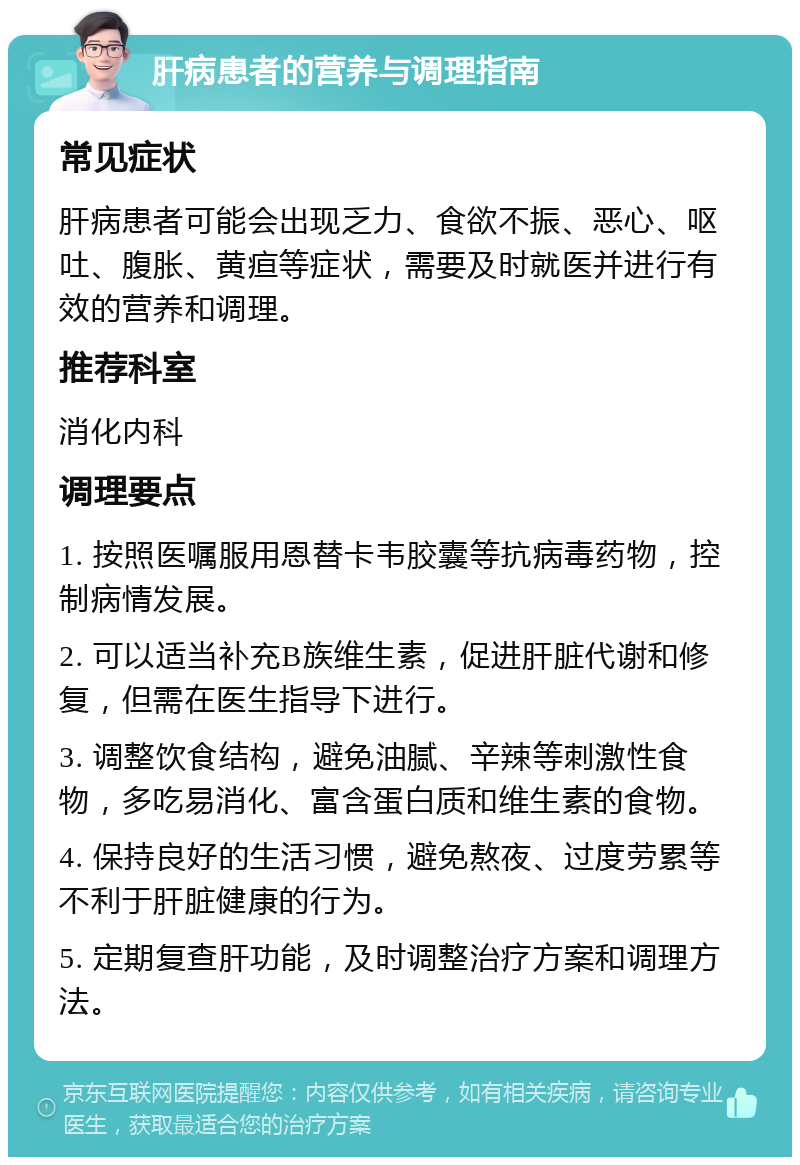 肝病患者的营养与调理指南 常见症状 肝病患者可能会出现乏力、食欲不振、恶心、呕吐、腹胀、黄疸等症状，需要及时就医并进行有效的营养和调理。 推荐科室 消化内科 调理要点 1. 按照医嘱服用恩替卡韦胶囊等抗病毒药物，控制病情发展。 2. 可以适当补充B族维生素，促进肝脏代谢和修复，但需在医生指导下进行。 3. 调整饮食结构，避免油腻、辛辣等刺激性食物，多吃易消化、富含蛋白质和维生素的食物。 4. 保持良好的生活习惯，避免熬夜、过度劳累等不利于肝脏健康的行为。 5. 定期复查肝功能，及时调整治疗方案和调理方法。