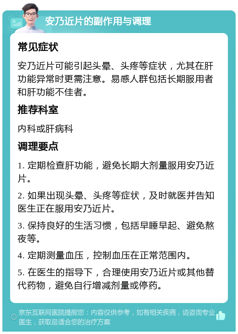 安乃近片的副作用与调理 常见症状 安乃近片可能引起头晕、头疼等症状，尤其在肝功能异常时更需注意。易感人群包括长期服用者和肝功能不佳者。 推荐科室 内科或肝病科 调理要点 1. 定期检查肝功能，避免长期大剂量服用安乃近片。 2. 如果出现头晕、头疼等症状，及时就医并告知医生正在服用安乃近片。 3. 保持良好的生活习惯，包括早睡早起、避免熬夜等。 4. 定期测量血压，控制血压在正常范围内。 5. 在医生的指导下，合理使用安乃近片或其他替代药物，避免自行增减剂量或停药。