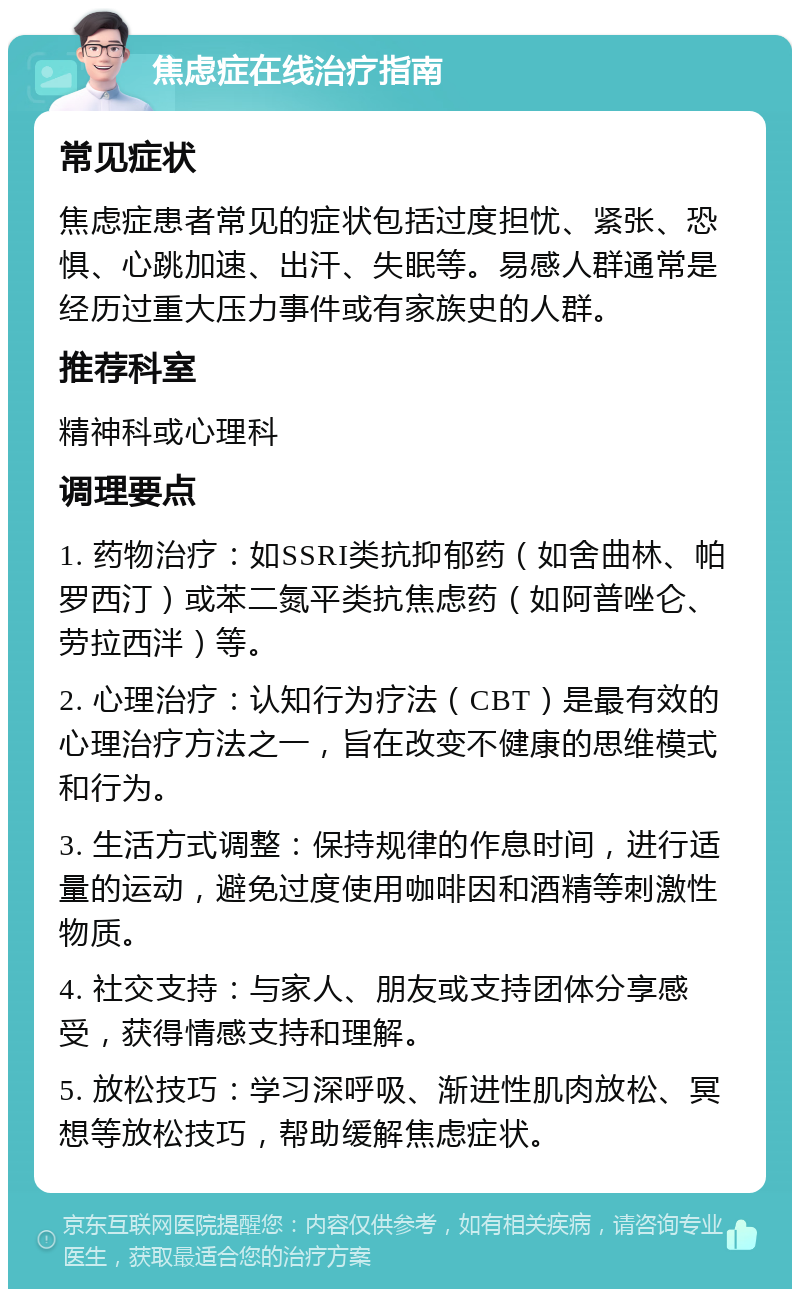 焦虑症在线治疗指南 常见症状 焦虑症患者常见的症状包括过度担忧、紧张、恐惧、心跳加速、出汗、失眠等。易感人群通常是经历过重大压力事件或有家族史的人群。 推荐科室 精神科或心理科 调理要点 1. 药物治疗：如SSRI类抗抑郁药（如舍曲林、帕罗西汀）或苯二氮平类抗焦虑药（如阿普唑仑、劳拉西泮）等。 2. 心理治疗：认知行为疗法（CBT）是最有效的心理治疗方法之一，旨在改变不健康的思维模式和行为。 3. 生活方式调整：保持规律的作息时间，进行适量的运动，避免过度使用咖啡因和酒精等刺激性物质。 4. 社交支持：与家人、朋友或支持团体分享感受，获得情感支持和理解。 5. 放松技巧：学习深呼吸、渐进性肌肉放松、冥想等放松技巧，帮助缓解焦虑症状。