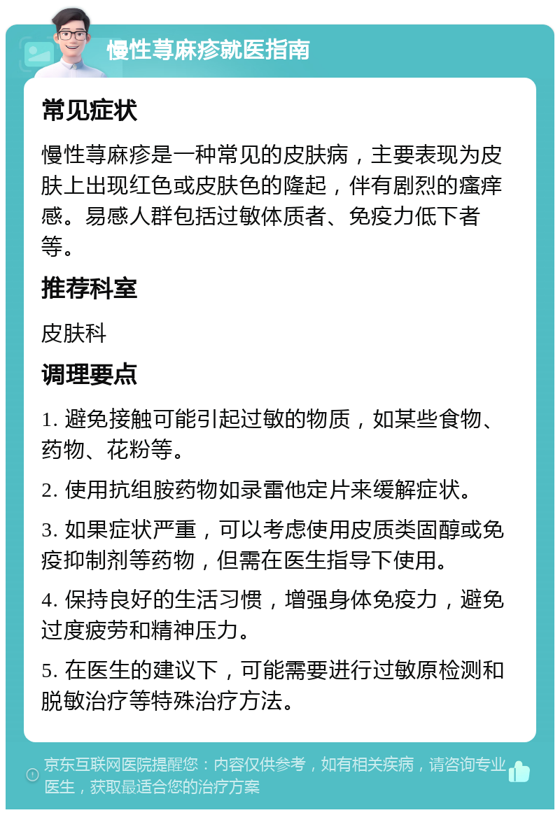 慢性荨麻疹就医指南 常见症状 慢性荨麻疹是一种常见的皮肤病，主要表现为皮肤上出现红色或皮肤色的隆起，伴有剧烈的瘙痒感。易感人群包括过敏体质者、免疫力低下者等。 推荐科室 皮肤科 调理要点 1. 避免接触可能引起过敏的物质，如某些食物、药物、花粉等。 2. 使用抗组胺药物如录雷他定片来缓解症状。 3. 如果症状严重，可以考虑使用皮质类固醇或免疫抑制剂等药物，但需在医生指导下使用。 4. 保持良好的生活习惯，增强身体免疫力，避免过度疲劳和精神压力。 5. 在医生的建议下，可能需要进行过敏原检测和脱敏治疗等特殊治疗方法。