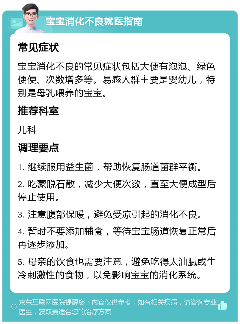 宝宝消化不良就医指南 常见症状 宝宝消化不良的常见症状包括大便有泡泡、绿色便便、次数增多等。易感人群主要是婴幼儿，特别是母乳喂养的宝宝。 推荐科室 儿科 调理要点 1. 继续服用益生菌，帮助恢复肠道菌群平衡。 2. 吃蒙脱石散，减少大便次数，直至大便成型后停止使用。 3. 注意腹部保暖，避免受凉引起的消化不良。 4. 暂时不要添加辅食，等待宝宝肠道恢复正常后再逐步添加。 5. 母亲的饮食也需要注意，避免吃得太油腻或生冷刺激性的食物，以免影响宝宝的消化系统。