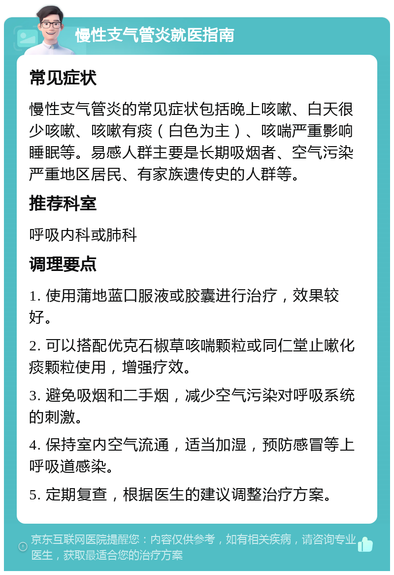 慢性支气管炎就医指南 常见症状 慢性支气管炎的常见症状包括晚上咳嗽、白天很少咳嗽、咳嗽有痰（白色为主）、咳喘严重影响睡眠等。易感人群主要是长期吸烟者、空气污染严重地区居民、有家族遗传史的人群等。 推荐科室 呼吸内科或肺科 调理要点 1. 使用蒲地蓝口服液或胶囊进行治疗，效果较好。 2. 可以搭配优克石椒草咳喘颗粒或同仁堂止嗽化痰颗粒使用，增强疗效。 3. 避免吸烟和二手烟，减少空气污染对呼吸系统的刺激。 4. 保持室内空气流通，适当加湿，预防感冒等上呼吸道感染。 5. 定期复查，根据医生的建议调整治疗方案。