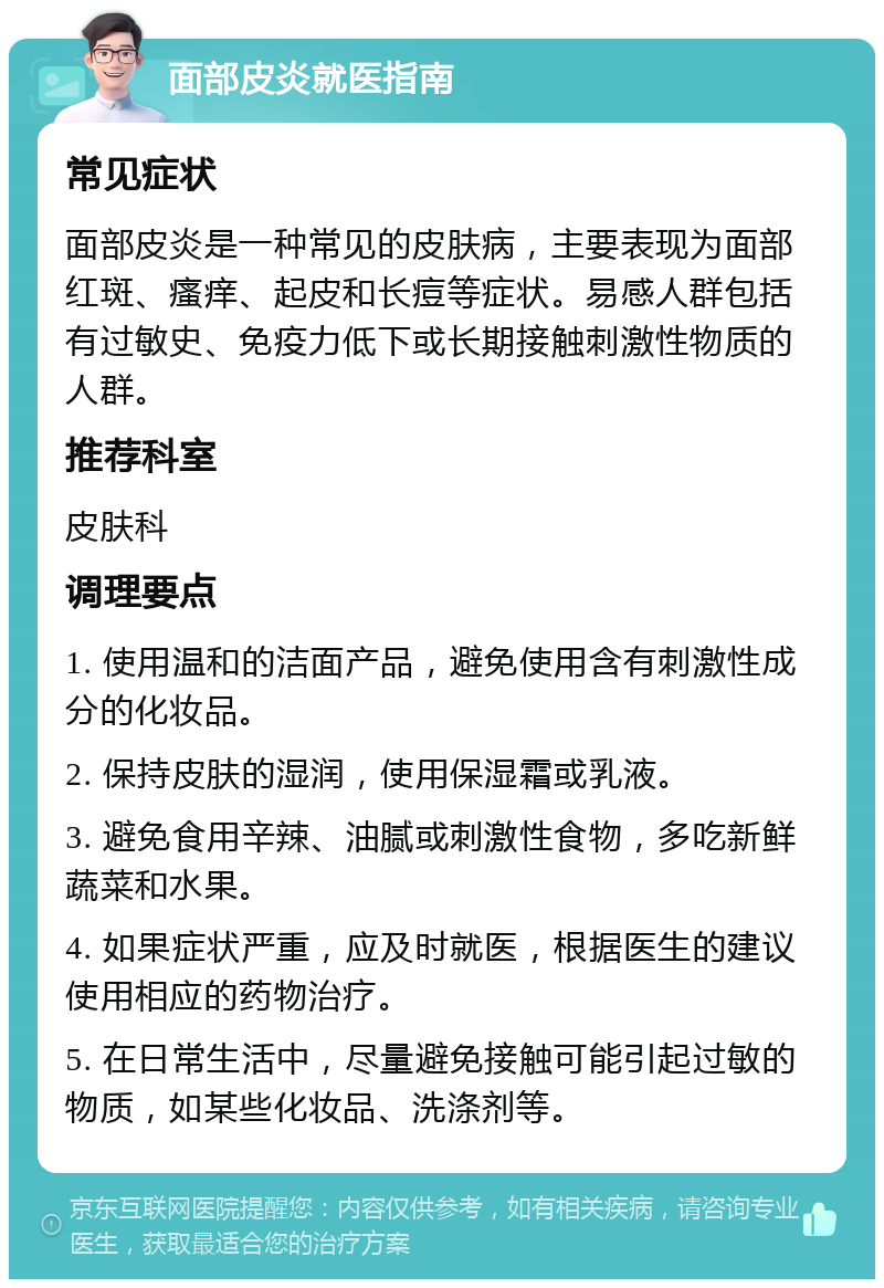 面部皮炎就医指南 常见症状 面部皮炎是一种常见的皮肤病，主要表现为面部红斑、瘙痒、起皮和长痘等症状。易感人群包括有过敏史、免疫力低下或长期接触刺激性物质的人群。 推荐科室 皮肤科 调理要点 1. 使用温和的洁面产品，避免使用含有刺激性成分的化妆品。 2. 保持皮肤的湿润，使用保湿霜或乳液。 3. 避免食用辛辣、油腻或刺激性食物，多吃新鲜蔬菜和水果。 4. 如果症状严重，应及时就医，根据医生的建议使用相应的药物治疗。 5. 在日常生活中，尽量避免接触可能引起过敏的物质，如某些化妆品、洗涤剂等。