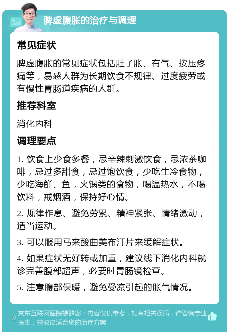 脾虚腹胀的治疗与调理 常见症状 脾虚腹胀的常见症状包括肚子胀、有气、按压疼痛等，易感人群为长期饮食不规律、过度疲劳或有慢性胃肠道疾病的人群。 推荐科室 消化内科 调理要点 1. 饮食上少食多餐，忌辛辣刺激饮食，忌浓茶咖啡，忌过多甜食，忌过饱饮食，少吃生冷食物，少吃海鲜、鱼，火锅类的食物，喝温热水，不喝饮料，戒烟酒，保持好心情。 2. 规律作息、避免劳累、精神紧张、情绪激动，适当运动。 3. 可以服用马来酸曲美布汀片来缓解症状。 4. 如果症状无好转或加重，建议线下消化内科就诊完善腹部超声，必要时胃肠镜检查。 5. 注意腹部保暖，避免受凉引起的胀气情况。