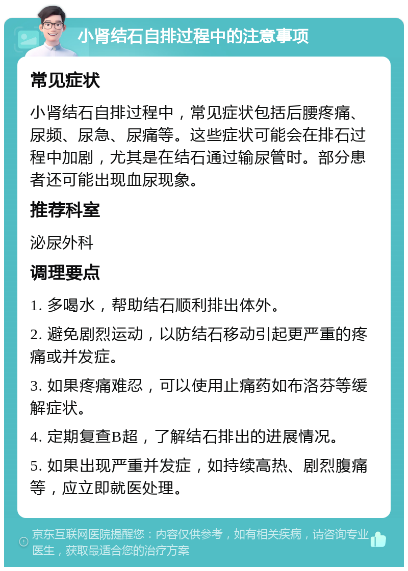 小肾结石自排过程中的注意事项 常见症状 小肾结石自排过程中，常见症状包括后腰疼痛、尿频、尿急、尿痛等。这些症状可能会在排石过程中加剧，尤其是在结石通过输尿管时。部分患者还可能出现血尿现象。 推荐科室 泌尿外科 调理要点 1. 多喝水，帮助结石顺利排出体外。 2. 避免剧烈运动，以防结石移动引起更严重的疼痛或并发症。 3. 如果疼痛难忍，可以使用止痛药如布洛芬等缓解症状。 4. 定期复查B超，了解结石排出的进展情况。 5. 如果出现严重并发症，如持续高热、剧烈腹痛等，应立即就医处理。