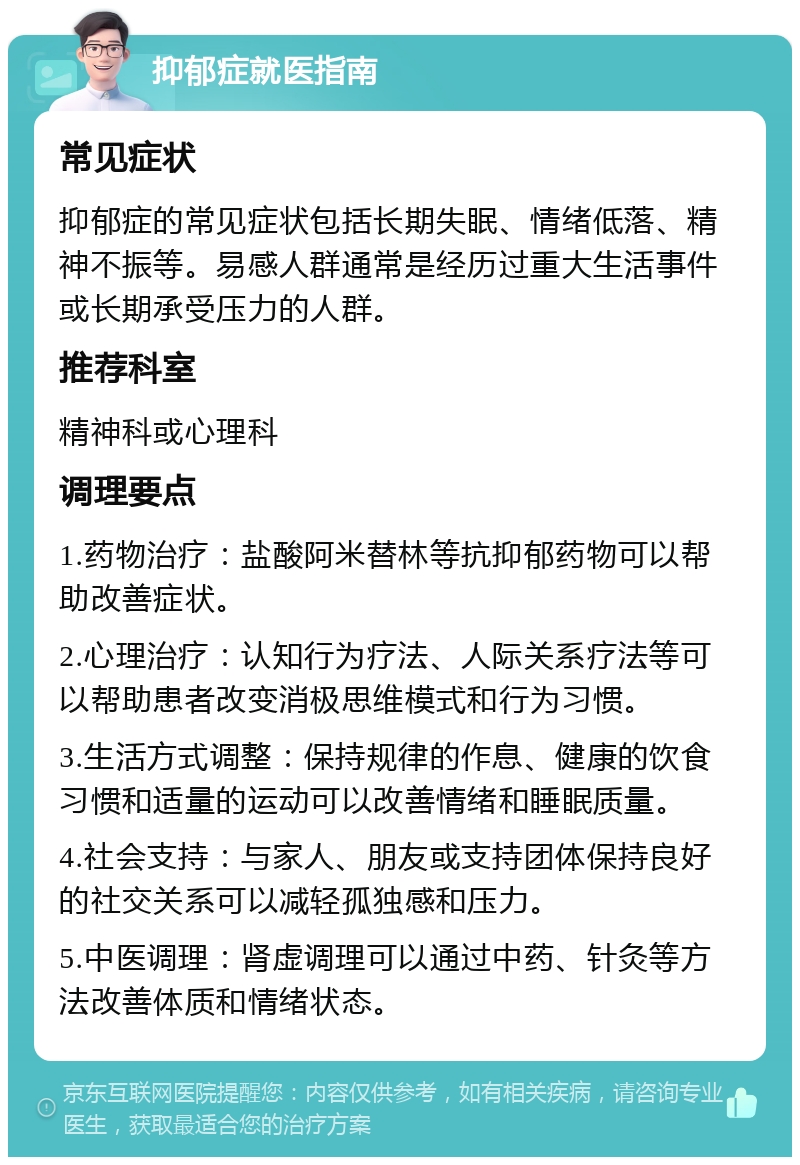 抑郁症就医指南 常见症状 抑郁症的常见症状包括长期失眠、情绪低落、精神不振等。易感人群通常是经历过重大生活事件或长期承受压力的人群。 推荐科室 精神科或心理科 调理要点 1.药物治疗：盐酸阿米替林等抗抑郁药物可以帮助改善症状。 2.心理治疗：认知行为疗法、人际关系疗法等可以帮助患者改变消极思维模式和行为习惯。 3.生活方式调整：保持规律的作息、健康的饮食习惯和适量的运动可以改善情绪和睡眠质量。 4.社会支持：与家人、朋友或支持团体保持良好的社交关系可以减轻孤独感和压力。 5.中医调理：肾虚调理可以通过中药、针灸等方法改善体质和情绪状态。