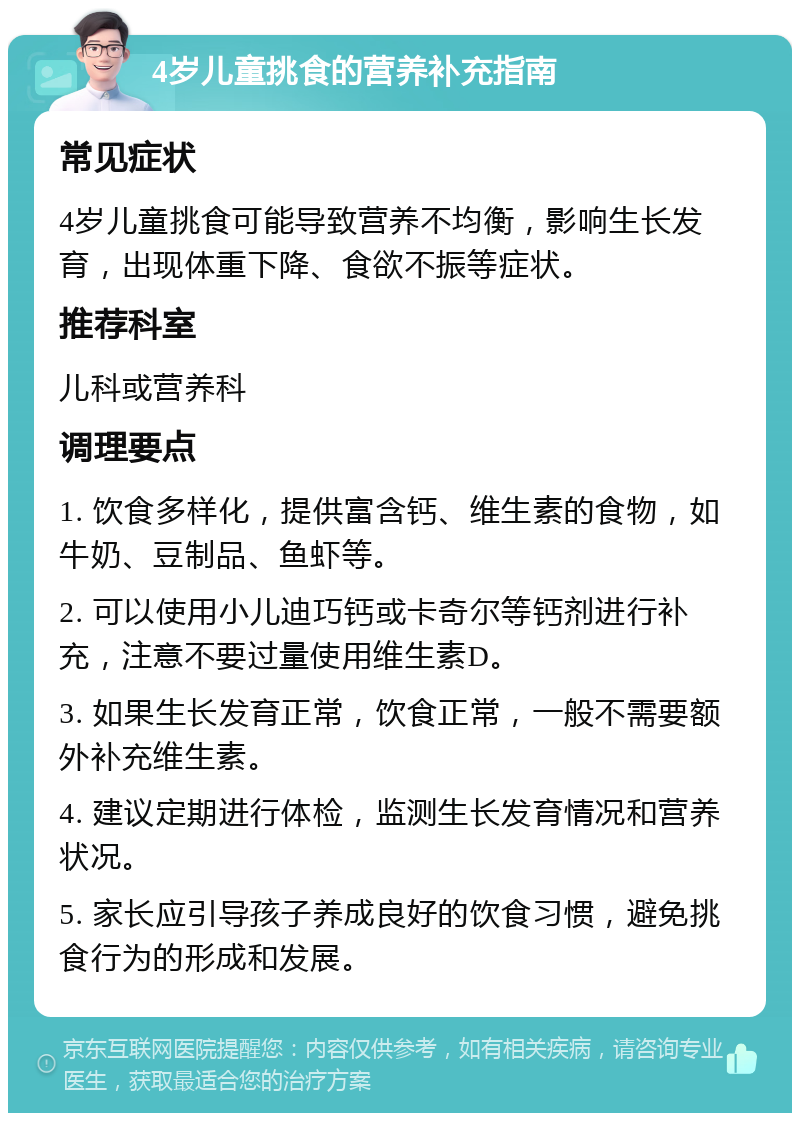 4岁儿童挑食的营养补充指南 常见症状 4岁儿童挑食可能导致营养不均衡，影响生长发育，出现体重下降、食欲不振等症状。 推荐科室 儿科或营养科 调理要点 1. 饮食多样化，提供富含钙、维生素的食物，如牛奶、豆制品、鱼虾等。 2. 可以使用小儿迪巧钙或卡奇尔等钙剂进行补充，注意不要过量使用维生素D。 3. 如果生长发育正常，饮食正常，一般不需要额外补充维生素。 4. 建议定期进行体检，监测生长发育情况和营养状况。 5. 家长应引导孩子养成良好的饮食习惯，避免挑食行为的形成和发展。